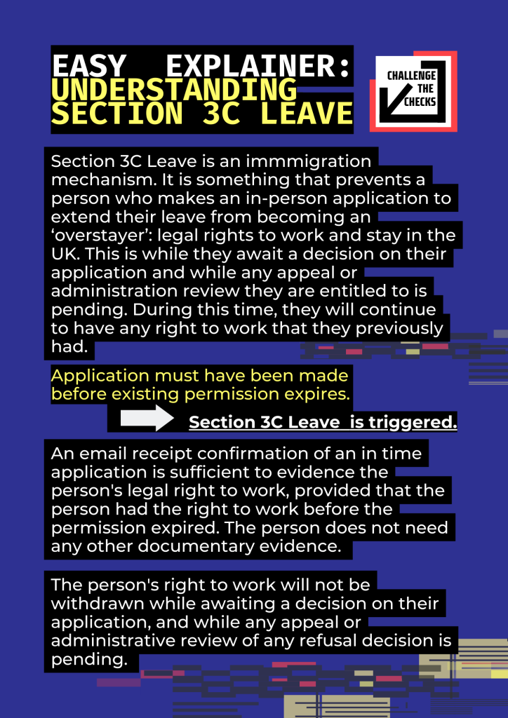 Easy explainer: understanding section 3c leave PART 1Section 3C Leave is an immmigration mechanism. It is something that prevents a person who makes an in-person application to extend their leave from becoming an ‘overstayer’: legal rights to work and stay in the UK. This is while they await a decision on their application and while any appeal or administration review they are entitled to is pending. During this time, they will continue to have any right to work that they previously had.Application must have been made before existing permission expires. -------> Section 3C Leave  is triggered.An email receipt confirmation of an in time application is sufficient to evidence the person's legal right to work, provided that the person had the right to work before the permission expired. The person does not need any other documentary evidence.The person's right to work will not be withdrawn while awaiting a decision on their application, and while any appeal or administrative review of any refusal decision is pending.