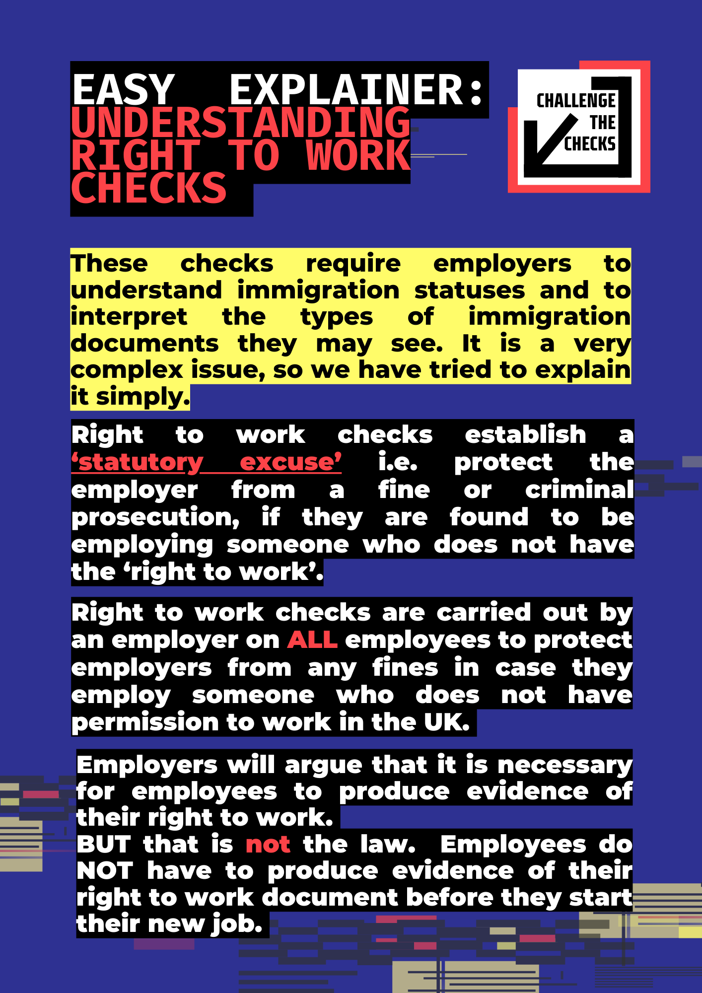 Easy explainer: understandingright to work checks PART 1These checks require employers to understand immigration statuses and to interpret the types of immigration documents they may see. It is a very complex issue, so we have tried to explain it simply.Right to work checks establish a ‘statutory excuse’ i.e. protect the employer from a fine or criminal prosecution, if they are found to be employing someone who does not have the ‘right to work’.Right to work checks are carried out by an employer on ALL employees to protect employers from any fines in case they employ someone who does not have permission to work in the UK.Employers will argue that it is necessary for employees to produce evidence of their right to work. BUT that is not the law.  Employees do NOT have to produce evidence of their right to work document before they start their new job.
