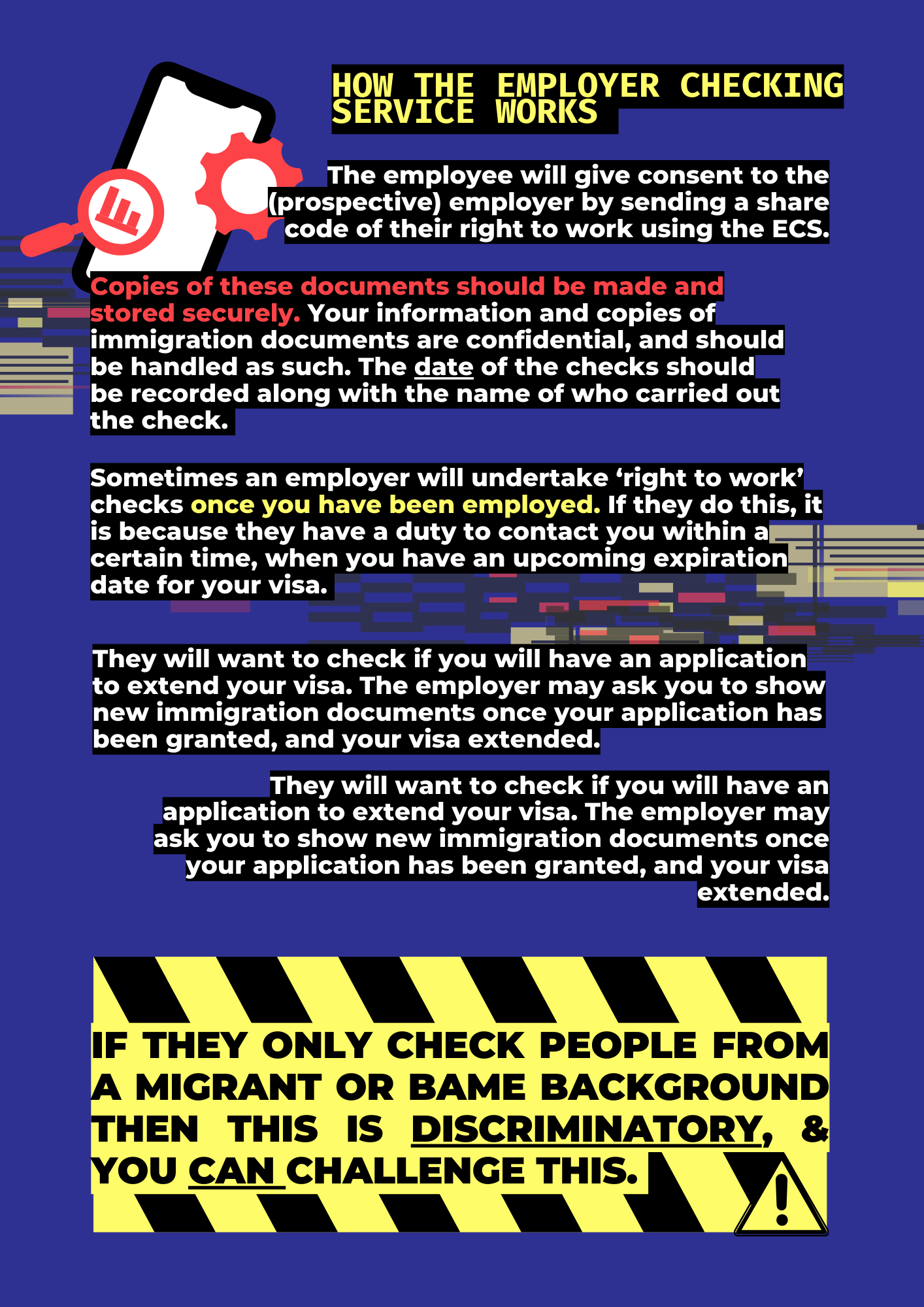 Easy explainer: understandingright to work checks PART 2How the employer checking service works:The employee will give consent to the (prospective) employer by sending a share code of their right to work using the ECS.Copies of these documents should be made and stored securely. Your information and copies of immigration documents are confidential, and should be handled as such. The date of the checks should be recorded along with the name of who carried out the check.Sometimes an employer will undertake ‘right to work’ checks once you have been employed. If they do this, it is because they have a duty to contact you within a certain time, when you have an upcoming expiration date for your visa.They will want to check if you will have an application to extend your visa. The employer may ask you to show new immigration documents once your application has been granted, and your visa extended.They will want to check if you will have an application to extend your visa. The employer may ask you to show new immigration documents once your application has been granted, and your visa extended.If they only check people from a migrant or BAME background then this IS discriminatory, & you CAN challenge this.